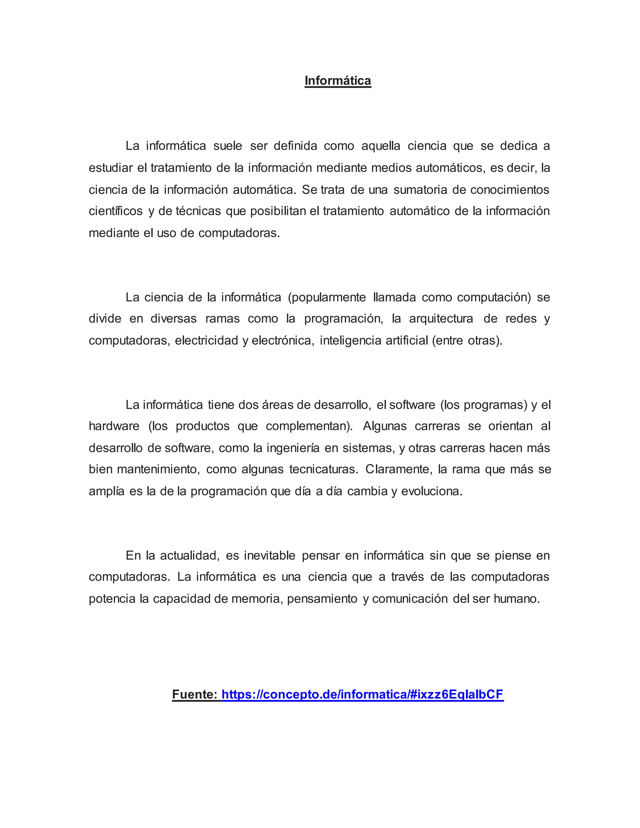 Informática
La informática suele ser definida como aquella ciencia que se dedica a
estudiar el tratamiento de la información mediante medios automáticos, es decir, la
ciencia de la información automática. Se trata de una sumatoria de conocimientos
científicos y de técnicas que posibilitan el tratamiento automático de la información
mediante el uso de computadoras.
La ciencia de la informática (popularmente llamada como computación) se
divide en diversas ramas como la programación, la arquitectura de redes y
computadoras, electricidad y electrónica, inteligencia artificial (entre otras).
La informática tiene dos áreas de desarrollo, el software (los programas) y el
hardware (los productos que complementan). Algunas carreras se orientan al
desarrollo de software, como la ingeniería en sistemas, y otras carreras hacen más
bien mantenimiento, como algunas tecnicaturas. Claramente, la rama que más se
amplía es la de la programación que día a día cambia y evoluciona.
En la actualidad, es inevitable pensar en informática sin que se piense en
computadoras. La informática es una ciencia que a través de las computadoras
potencia la capacidad de memoria, pensamiento y comunicación del ser humano.
Fuente: https://concepto.de/informatica/#ixzz6EqIalbCF
 