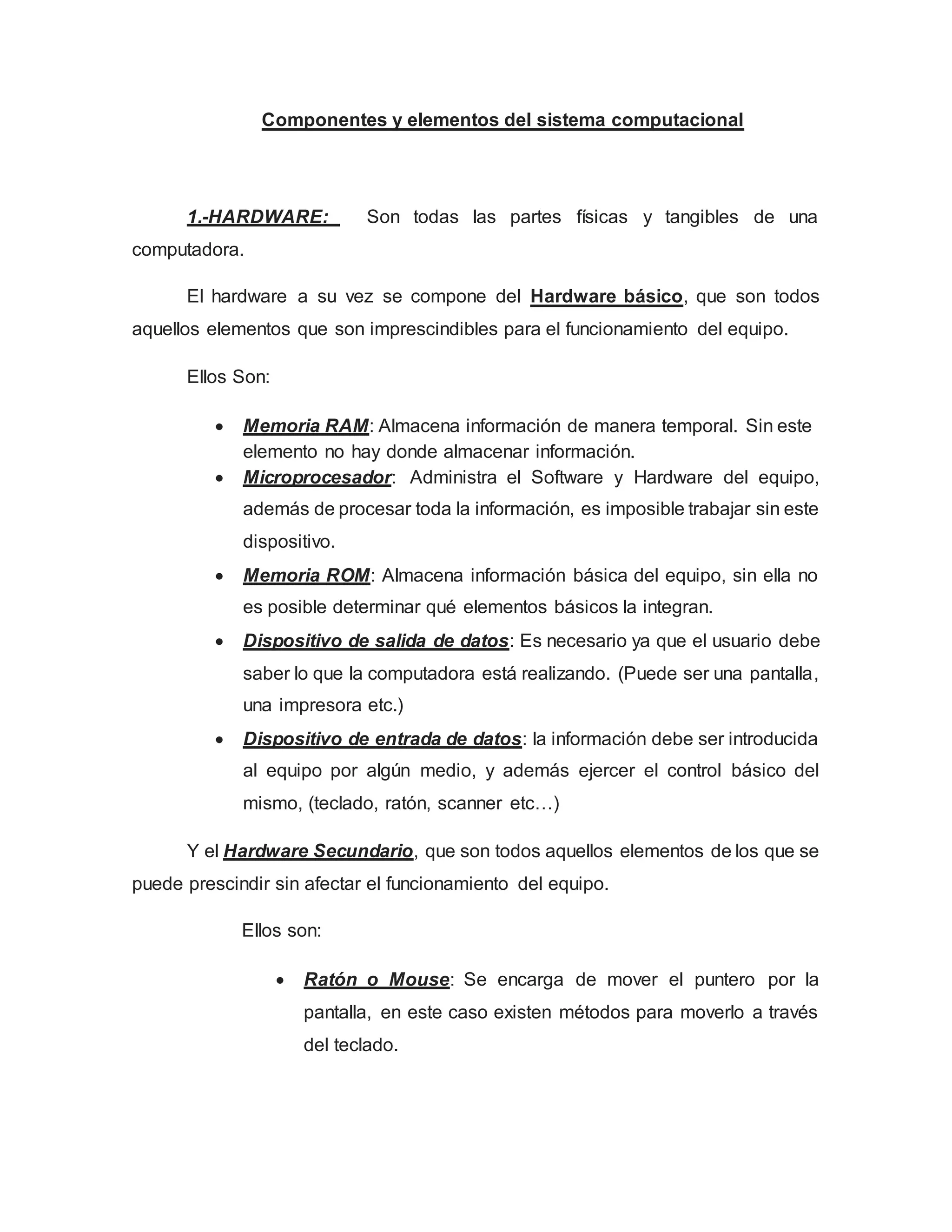 Componentes y elementos del sistema computacional
1.-HARDWARE: Son todas las partes físicas y tangibles de una
computadora.
El hardware a su vez se compone del Hardware básico, que son todos
aquellos elementos que son imprescindibles para el funcionamiento del equipo.
Ellos Son:
 Memoria RAM: Almacena información de manera temporal. Sin este
elemento no hay donde almacenar información.
 Microprocesador: Administra el Software y Hardware del equipo,
además de procesar toda la información, es imposible trabajar sin este
dispositivo.
 Memoria ROM: Almacena información básica del equipo, sin ella no
es posible determinar qué elementos básicos la integran.
 Dispositivo de salida de datos: Es necesario ya que el usuario debe
saber lo que la computadora está realizando. (Puede ser una pantalla,
una impresora etc.)
 Dispositivo de entrada de datos: la información debe ser introducida
al equipo por algún medio, y además ejercer el control básico del
mismo, (teclado, ratón, scanner etc…)
Y el Hardware Secundario, que son todos aquellos elementos de los que se
puede prescindir sin afectar el funcionamiento del equipo.
Ellos son:
 Ratón o Mouse: Se encarga de mover el puntero por la
pantalla, en este caso existen métodos para moverlo a través
del teclado.
 