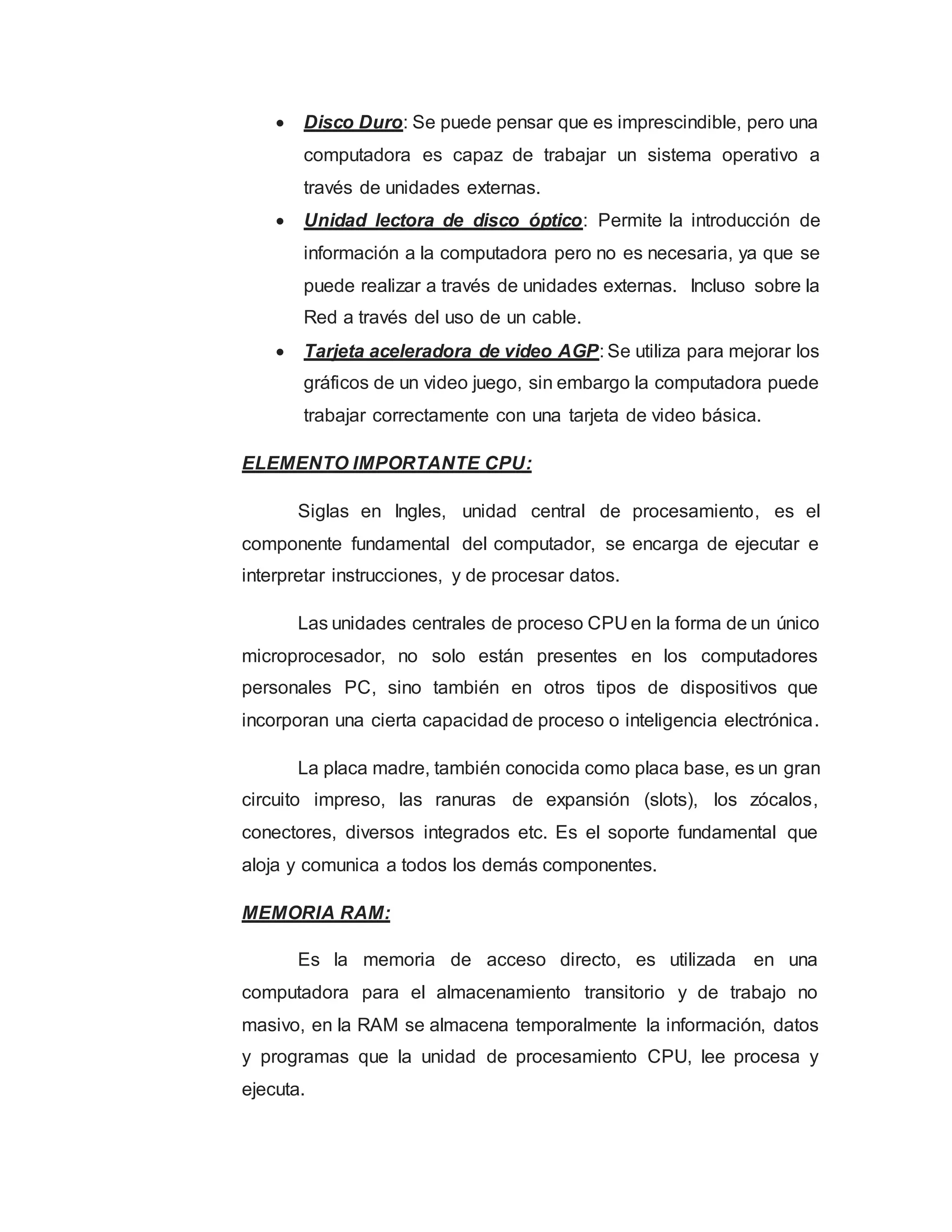  Disco Duro: Se puede pensar que es imprescindible, pero una
computadora es capaz de trabajar un sistema operativo a
través de unidades externas.
 Unidad lectora de disco óptico: Permite la introducción de
información a la computadora pero no es necesaria, ya que se
puede realizar a través de unidades externas. Incluso sobre la
Red a través del uso de un cable.
 Tarjeta aceleradora de video AGP: Se utiliza para mejorar los
gráficos de un video juego, sin embargo la computadora puede
trabajar correctamente con una tarjeta de video básica.
ELEMENTO IMPORTANTE CPU:
Siglas en Ingles, unidad central de procesamiento, es el
componente fundamental del computador, se encarga de ejecutar e
interpretar instrucciones, y de procesar datos.
Las unidades centrales de proceso CPU en la forma de un único
microprocesador, no solo están presentes en los computadores
personales PC, sino también en otros tipos de dispositivos que
incorporan una cierta capacidad de proceso o inteligencia electrónica.
La placa madre, también conocida como placa base, es un gran
circuito impreso, las ranuras de expansión (slots), los zócalos,
conectores, diversos integrados etc. Es el soporte fundamental que
aloja y comunica a todos los demás componentes.
MEMORIA RAM:
Es la memoria de acceso directo, es utilizada en una
computadora para el almacenamiento transitorio y de trabajo no
masivo, en la RAM se almacena temporalmente la información, datos
y programas que la unidad de procesamiento CPU, lee procesa y
ejecuta.
 