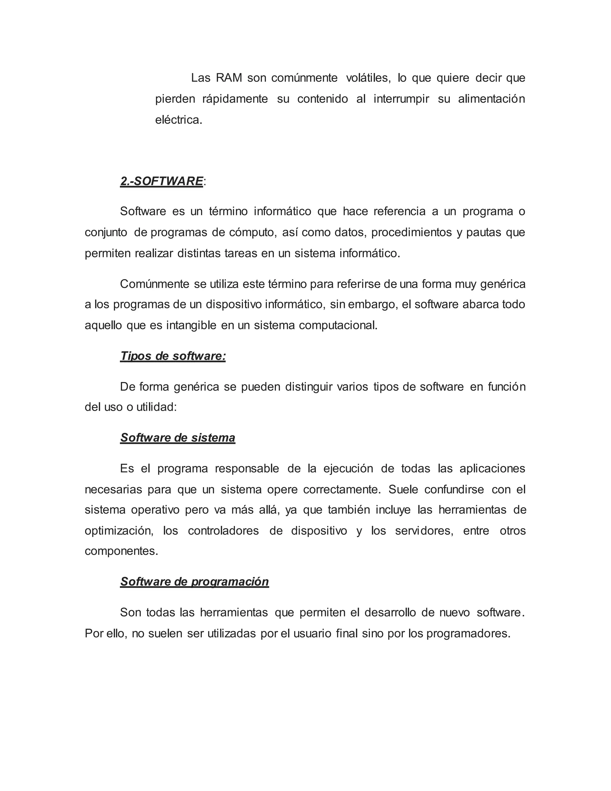 Las RAM son comúnmente volátiles, lo que quiere decir que
pierden rápidamente su contenido al interrumpir su alimentación
eléctrica.
2.-SOFTWARE:
Software es un término informático que hace referencia a un programa o
conjunto de programas de cómputo, así como datos, procedimientos y pautas que
permiten realizar distintas tareas en un sistema informático.
Comúnmente se utiliza este término para referirse de una forma muy genérica
a los programas de un dispositivo informático, sin embargo, el software abarca todo
aquello que es intangible en un sistema computacional.
Tipos de software:
De forma genérica se pueden distinguir varios tipos de software en función
del uso o utilidad:
Software de sistema
Es el programa responsable de la ejecución de todas las aplicaciones
necesarias para que un sistema opere correctamente. Suele confundirse con el
sistema operativo pero va más allá, ya que también incluye las herramientas de
optimización, los controladores de dispositivo y los servidores, entre otros
componentes.
Software de programación
Son todas las herramientas que permiten el desarrollo de nuevo software.
Por ello, no suelen ser utilizadas por el usuario final sino por los programadores.
 