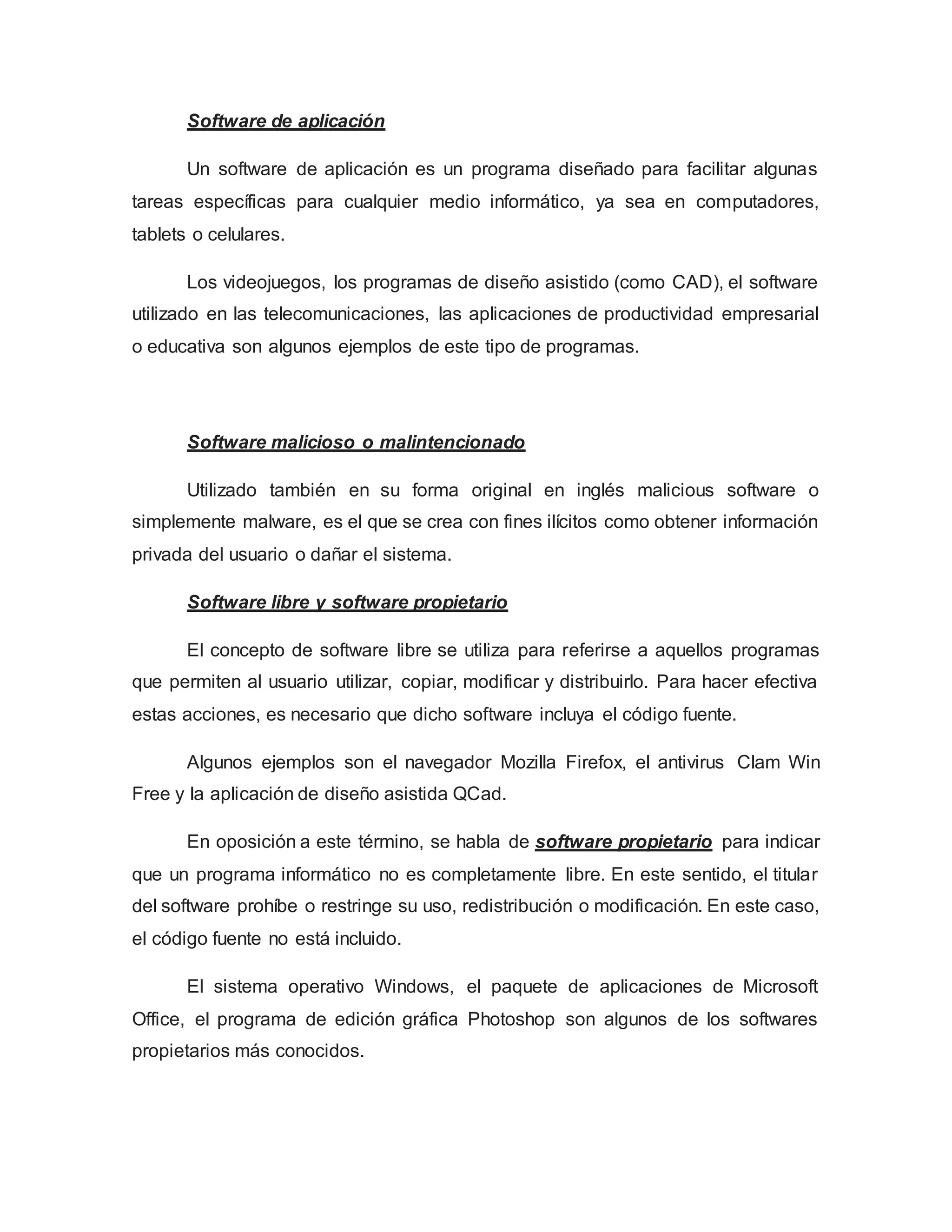 Software de aplicación
Un software de aplicación es un programa diseñado para facilitar algunas
tareas específicas para cualquier medio informático, ya sea en computadores,
tablets o celulares.
Los videojuegos, los programas de diseño asistido (como CAD), el software
utilizado en las telecomunicaciones, las aplicaciones de productividad empresarial
o educativa son algunos ejemplos de este tipo de programas.
Software malicioso o malintencionado
Utilizado también en su forma original en inglés malicious software o
simplemente malware, es el que se crea con fines ilícitos como obtener información
privada del usuario o dañar el sistema.
Software libre y software propietario
El concepto de software libre se utiliza para referirse a aquellos programas
que permiten al usuario utilizar, copiar, modificar y distribuirlo. Para hacer efectiva
estas acciones, es necesario que dicho software incluya el código fuente.
Algunos ejemplos son el navegador Mozilla Firefox, el antivirus Clam Win
Free y la aplicación de diseño asistida QCad.
En oposición a este término, se habla de software propietario para indicar
que un programa informático no es completamente libre. En este sentido, el titular
del software prohíbe o restringe su uso, redistribución o modificación. En este caso,
el código fuente no está incluido.
El sistema operativo Windows, el paquete de aplicaciones de Microsoft
Office, el programa de edición gráfica Photoshop son algunos de los softwares
propietarios más conocidos.
 
