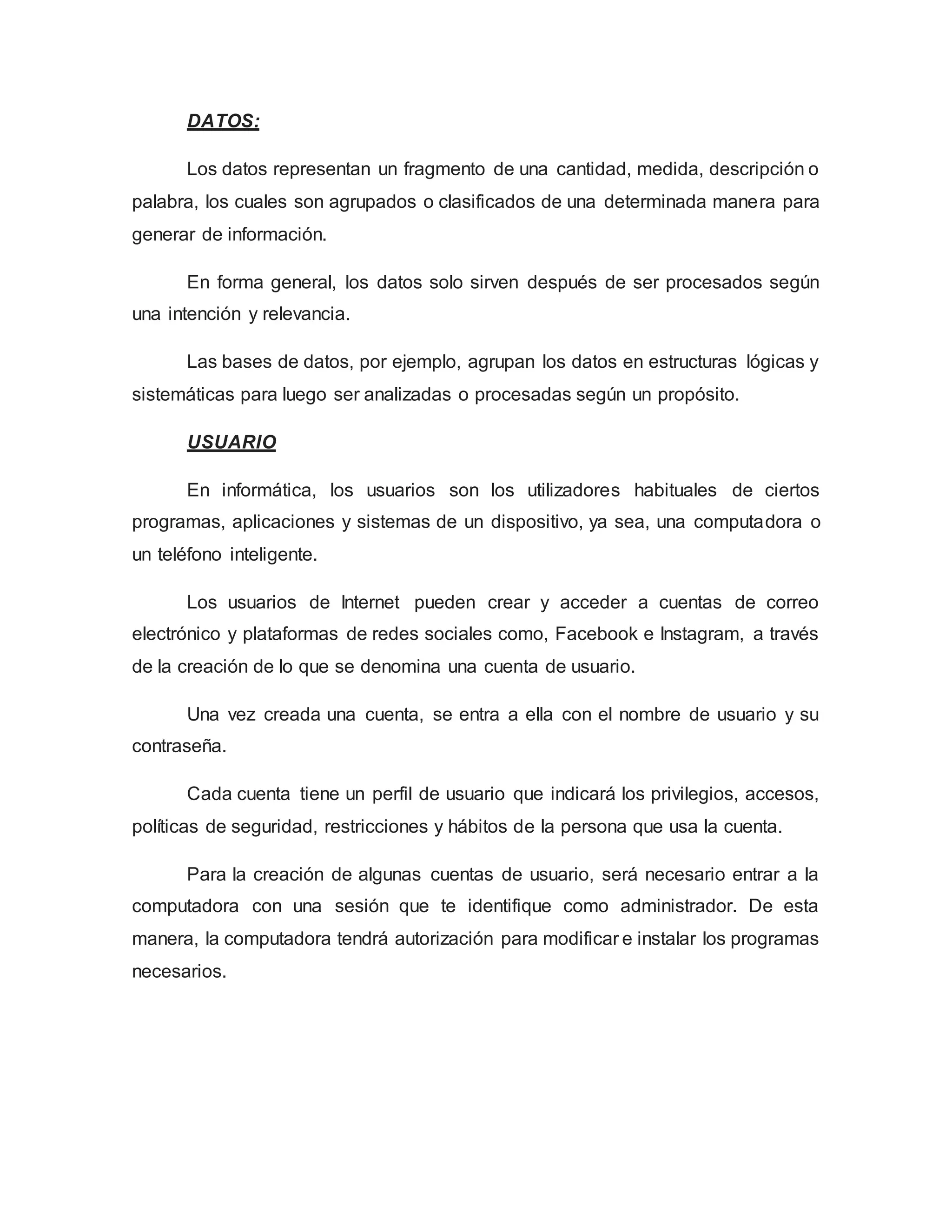 DATOS:
Los datos representan un fragmento de una cantidad, medida, descripción o
palabra, los cuales son agrupados o clasificados de una determinada manera para
generar de información.
En forma general, los datos solo sirven después de ser procesados según
una intención y relevancia.
Las bases de datos, por ejemplo, agrupan los datos en estructuras lógicas y
sistemáticas para luego ser analizadas o procesadas según un propósito.
USUARIO
En informática, los usuarios son los utilizadores habituales de ciertos
programas, aplicaciones y sistemas de un dispositivo, ya sea, una computadora o
un teléfono inteligente.
Los usuarios de Internet pueden crear y acceder a cuentas de correo
electrónico y plataformas de redes sociales como, Facebook e Instagram, a través
de la creación de lo que se denomina una cuenta de usuario.
Una vez creada una cuenta, se entra a ella con el nombre de usuario y su
contraseña.
Cada cuenta tiene un perfil de usuario que indicará los privilegios, accesos,
políticas de seguridad, restricciones y hábitos de la persona que usa la cuenta.
Para la creación de algunas cuentas de usuario, será necesario entrar a la
computadora con una sesión que te identifique como administrador. De esta
manera, la computadora tendrá autorización para modificar e instalar los programas
necesarios.
 