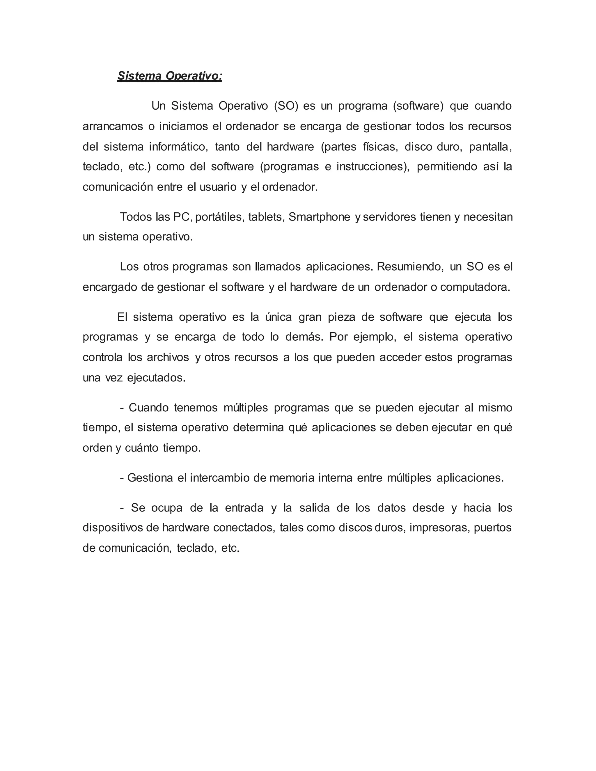 Sistema Operativo:
Un Sistema Operativo (SO) es un programa (software) que cuando
arrancamos o iniciamos el ordenador se encarga de gestionar todos los recursos
del sistema informático, tanto del hardware (partes físicas, disco duro, pantalla,
teclado, etc.) como del software (programas e instrucciones), permitiendo así la
comunicación entre el usuario y el ordenador.
Todos las PC, portátiles, tablets, Smartphone y servidores tienen y necesitan
un sistema operativo.
Los otros programas son llamados aplicaciones. Resumiendo, un SO es el
encargado de gestionar el software y el hardware de un ordenador o computadora.
El sistema operativo es la única gran pieza de software que ejecuta los
programas y se encarga de todo lo demás. Por ejemplo, el sistema operativo
controla los archivos y otros recursos a los que pueden acceder estos programas
una vez ejecutados.
- Cuando tenemos múltiples programas que se pueden ejecutar al mismo
tiempo, el sistema operativo determina qué aplicaciones se deben ejecutar en qué
orden y cuánto tiempo.
- Gestiona el intercambio de memoria interna entre múltiples aplicaciones.
- Se ocupa de la entrada y la salida de los datos desde y hacia los
dispositivos de hardware conectados, tales como discos duros, impresoras, puertos
de comunicación, teclado, etc.
 