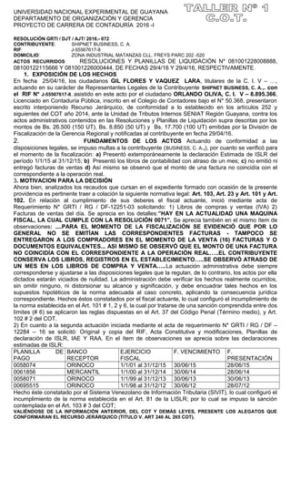 UNIVERSIDAD NACIONAL EXPERIMENTAL DE GUAYANA
DEPARTAMENTO DE ORGANIZACIÓN Y GERENCIA
PROYECTO DE CARRERA DE CONTADURÍA 2016 -I
RESOLUCIÓN GRTI / DJT / AJT/ 2016.- 072
CONTRIBUYENTE: SHIPNET BUSINESS, C. A.
RIF: J-55567617-8
DOMICILIO: ZONA INDUSTRIAL MATANZAS CLL. FREYS PARC 202 -520
ACTOS RECURRIDOS: RESOLUCIONES Y PLANILLAS DE LIQUIDACIÓN N* 081001228008888,
08100122115666 Y 081001226000444, DE FECHAS 29/4/16 Y 29/4/16, RESPECTIVAMENTE.
1. EXPOSICIÓN DE LOS HECHOS
En fecha 25/04/16, los ciudadanos GIL FLORES Y VAQUEZ LARA, titulares de la C. I. V – …,
actuando en su carácter de Representantes Legales de la Contribuyente SHIPNET BUSINESS, C. A.,. con
el RIF N* J-55567617-8, asistido en este acto por el ciudadano ORLANDO OLIVA, C. I. V – 8.895.366,
Licenciado en Contaduría Pública, inscrito en el Colegio de Contadores bajo el N* 50.368, presentaron
escrito interponiendo Recurso Jerárquico, de conformidad a lo establecido en los artículos 252 y
siguientes del COT año 2014, ante la Unidad de Tributos Internos SENIAT Región Guayana, contra los
actos administrativos contenidos en las Resoluciones y Planillas de Liquidación supra descritas por los
montos de Bs. 26.500 (150 UT), Bs. 8.850 (50 UT) y Bs. 17.700 (100 UT) emitidas por la División de
Fiscalización de la Gerencia Regional y notificadas al contribuyente en fecha 29/04/16.
2. FUNDAMENTOS DE LOS ACTOS Actuando de conformidad a las
disposiciones legales, se impuso multas a la contribuyente (BUSINESS, C. A.,), por cuanto se verificó para
el momento de la fiscalización: a) Presentó extemporáneamente la declaración Estimada de ISLR del
período 1/1/15 al 31/12/15; b) Presentó los libros de contabilidad con atraso de un mes; c) no emitió ni
entregó facturas de ventas d) Así mismo se observó que el monto de una factura no coincidía con el
correspondiente a la operación real.
3. MOTIVACION PARA LA DECISIÓN
Ahora bien, analizados los recaudos que cursan en el expediente formado con ocasión de la presente
providencia es pertinente traer a colación la siguiente normativa legal: Art. 103, Art. 23 y Art. 101 y Art.
102. En relación al cumplimiento de sus deberes el fiscal actuante, inició mediante acta de
Requerimiento N* GRTI / RG / DF-12251-03 solicitando: 1) Libros de compras y ventas (IVA) 2)
Facturas de ventas del día. Se aprecia en los detalles:”HAY EN LA ACTUALIDAD UNA MAQUINA
FISCAL, LA CUAL CUMPLE CON LA RESOLUCIÓN 0071”. Se aprecia también en el mismo ítem de
observaciones: ....PARA EL MOMENTO DE LA FISCALIZACIÓN SE EVIDENCIÓ QUE POR LO
GENERAL NO SE EMITÍAN LAS CORRESPONDIENTES FACTURAS - TAMPOCO SE
ENTREGARON A LOS COMPRADORES EN EL MOMENTO DE LA VENTA (16) FACTURAS Y O
DOCUMENTOS EQUIVALENTES... ASI MISMO SE OBSERVÓ QUE EL MONTO DE UNA FACTURA
NO COINCIDÍA CON EL CORRESPONDIENTE A LA OPERACIÓN REAL…..EL CONTRIBUYENTE
CONSERVA LOS LIBROS, REGISTROS EN EL ESTABLECIMIENTO…..SE OBSERVÓ ATRASO DE
UN MES EN LOS LIBROS DE COMPRA Y VENTA…..La actuación administrativa debe siempre
corresponderse y ajustarse a las disposiciones legales que la regulan, de lo contrario, los actos por ella
dictados estarán viciados de nulidad. La administración debe verificar los hechos realmente ocurridos,
sin omitir ninguno, ni distorsionar su alcance y significación, y debe encuadrar tales hechos en los
supuestos hipotéticos de la norma adecuada al caso concreto, aplicando la consecuencia jurídica
correspondiente. Hechos éstos constatados por el fiscal actuante, lo cual configuró el incumplimiento de
la norma establecida en el Art. 101 # 1, 2 y 6, la cual por tratarse de una sanción comprendida entre dos
límites (# 6) se aplicaron las reglas dispuestas en el Art. 37 del Código Penal (Término medio), y Art.
102 # 2 del COT.
2) En cuanto a la segunda actuación iniciada mediante el acta de requerimiento N* GRTI / RG / DF –
12284 – 16 se solicitó: Original y copia del RIF, Acta Constitutiva y modificaciones, Planillas de
declaración de ISLR, IAE Y RAA. En el ítem de observaciones se aprecia sobre las declaraciones
estimadas de ISLR:
PLANILLA DE
PAGO
BANCO
RECEPTOR
EJERCICIO
FISCAL
F. VENCIMIENTO F.
PRESENTACIÓN
0058074 ORINOCO 1/1/01 al 31/12/15 30/06/15 28/06/15
0061856 MERCANTIL 1/1/00 al 31/12/14 30/06/14 28/06/14
0058071 ORINOCO 1/1/99 al 31/12/13 30/06/13 30/06/13
00695515 ORINOCO 1/1/98 al 31/12/12 30/06/12 28/07/12
Hecho éste constatado por el Sistema Venezolano de Información Tributaria (SIVIT), lo cual configuró el
incumplimiento de la norma establecida en el Art. 81 de la LISLR; por lo cual se impuso la sanción
contemplada en el Art. 103 # 3 del COT;
VALIÉNDOSE DE LA INFORMACIÓN ANTERIOR, DEL COT Y DEMÁS LEYES, PRESENTE LOS ALEGATOS QUE
CONFORMARAN EL RECURSO JERÁRQUICO (TITULO V. ART 246 AL 265 COT).
 