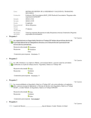 Curso SISTEMA DE GESTION DE LA SEGURIDAD Y SALUD EN EL TRABAJOSG-
SST(1182012)
Evaluación Evidencia 3 (De Conocimiento)RAP1_EV03 Prueba de Conocimiento “Preguntas sobre
organización delSG-SST”.
Iniciado 20/04/16 19:41
Enviado 20/04/16 19:59
Estado Completado
Puntuacióndel
intento
100 de 100 puntos
Tiempo
transcurrido
17 minutos
Resultados
mostrados
Todas las respuestas,Respuestas enviadas,Respuestas correctas,Comentarios,Preguntas
respondidasincorrectamente
 Pregunta 1
7 de 7 puntos
Las capacitaciones enSeguridad ySaludenel TrabajoSST deben desarrollarse dentrode
la jornadalaboral de lostrabajadores directos oenel desarrollo de laprestación del
serviciode loscontratistas.
Respuesta seleccionada: Verdadero
Respuestas: Verdadero
Falso
Comentarios para respuesta: Felicidades !!!
 Pregunta 2
7 de 7 puntos
Las ARL brindaran a sus empresas afiliadas, personalpara liderar y ejecutar todas las actividades
establecidas en el plan de trabajo anual en Seguridad y Salud en el Trabajo SST.
Respuesta seleccionada: Falso
Respuestas: Verdadero
Falso
Comentarios para respuesta: Felicidades !!!
 Pregunta 3
7 de 7 puntos
Las responsabilidades en Seguridad y Salud en el Trabajo SST solo están atribuidas a al empleador,
jefes y persona encarga de implementar el Sistema de Gestión de la Seguridad y Salud en el Trabajo
SG-SST y Comité Paritario de Seguridad y Salud en el Trabajo COPASST.
Respuesta seleccionada: Falso
Respuestas: Verdadero
Falso
Comentarios para respuesta: Felicidades!!
 Pregunta 4
7 de 7 puntos
A partir del Decreto _____________________,deja de llamarse Comité Paritario de Salud
 