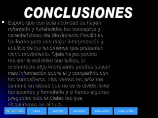 Espero que con esta actividad se hayan reforzado y fortalecidos los conceptos y características del Movimiento Rectilíneo Uniforme para una mejor interpretación y análisis de los fenómenos que presentan dicho movimiento. Ojala hayas podido realizar la actividad con éxitos, si encontraste algo interesante puedes buscar mas información sobre el y compartirlo con tus compañeros. Nos vemos las próxima semana en clases que no se te olvide llevar tus apuntes y formulario y si tienes algunas preguntas solo anótalas las que discutiremos en el aula.  INTRODUCCION TAREA PROCESO RECURSOS EVALUACION CONCLUCION CONCLUSIONES 