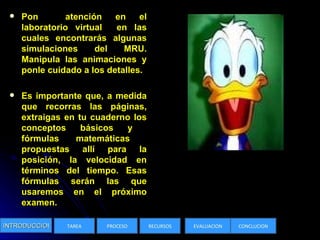 Pon  atención en el laboratorio virtual  en las cuales encontrarás algunas simulaciones del MRU. Manipula las animaciones y ponle cuidado a los detalles.  Es importante que, a medida que recorras las páginas, extraigas en tu cuaderno los conceptos básicos y  fórmulas matemáticas  propuestas allí para la posición, la velocidad en términos del tiempo. Esas fórmulas serán las que usaremos en el próximo examen.  INTRODUCCION TAREA PROCESO RECURSOS EVALUACION CONCLUCION 