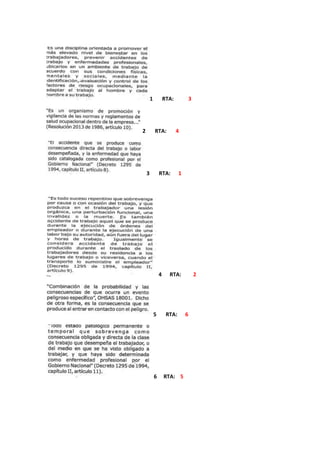                                                                                                                                                1       RTA:           3<br />2       RTA:       4                  <br />3       RTA:      1<br />4      RTA:         2<br />5       RTA:      6<br />6     RTA:    5 <br />7        RTA:         88       RTA:       9                9     RTA:      7<br />10     RTA:    11<br />:11  RTA:   10<br />R.T.A: es una ciencia que busca proteger y mejorar la salud física, mental, social y espiritual de los trabajadores en sus puestos de trabajo, repercutiendo positivamente en la empresa<br />R.T.A:  proteger y mejorar la salud física, mental y social de los empleados… <br />R.T.A: Es el encargado de  vigilar  las normas y reglamentos de la salud ocupacional (medicina, higiene, medio ambiente laboral y seguridad industrial) dentro de la empresa, minimizando los riesgos profesionales.<br />R.T.A:<br /> Por que  pueden prevenir, proteger y atender a los trabajadores de los efectos de las enfermedades y los accidentes que puedan ocurrirles con ocasión o como consecuencia del trabajo que desarrollan<br />R.T,A: es la vulnerabilidad de quot;
bienes jurídicos protegidosquot;
 ante un posible o potencial perjuicio o daño.<br />