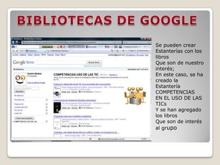 BIBLIOTECAS DE GOOGLESe pueden crear Estanterías con los libros Que son de nuestro interés; En este caso, se ha creado laEstantería COMPETENCIASEN EL USO DE LAS TICsY se han agregado los librosQue son de interés al grupo 