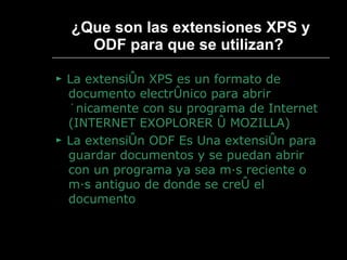 ¿ Que son las extensiones XPS y ODF para que se utilizan?   ►  La extensión XPS es un formato de documento electrónico para abrir únicamente con su programa de Internet (INTERNET EXOPLORER ó MOZILLA) ►  La extensión ODF Es Una extensión para guardar documentos y se puedan abrir con un programa ya sea más reciente o más antiguo de donde se creó el documento 