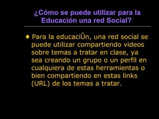 ¿ Cómo se puede utilizar para la Educación una red Social?   ♦  Para la educación, una red social se puede utilizar compartiendo videos sobre temas a tratar en clase, ya sea creando un grupo o un perfil en cualquiera de estas herramientas o bien compartiendo en estas links (URL) de los temas a tratar. 