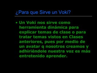¿ Para que Sirve un Voki?  •  Un Voki nos sirve como herramienta dinámica para explicar temas de clase o para tratar temas vistos en Clases anteriores, pues por medio de un avatar q nosotros creamos y adhiriéndole nuestra voz es más entretenido aprender. 