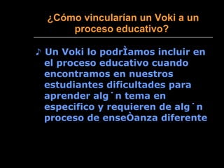¿ Cómo vincularían un Voki a un proceso educativo?   ♪  Un Voki lo podríamos incluir en el proceso educativo cuando encontramos en nuestros estudiantes dificultades para aprender algún tema en especifico y requieren de algún proceso de enseñanza diferente 