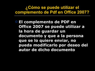 ¿ Cómo se puede utilizar el complemento de Pdf en Office 2007?   El complemento de PDF en Office 2007 se puede utilizar a la hora de guardar un documento y que a la persona que se lo quiere enviar, no pueda modificarlo por deseo del autor de dicho documento 