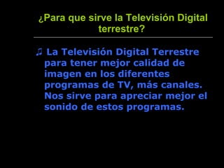 ¿ Para que sirve la Televisión Digital terrestre?   ♫  La Televisión Digital Terrestre para tener mejor calidad de imagen en los diferentes programas de TV, más canales. Nos sirve para apreciar mejor el sonido de estos programas. 
