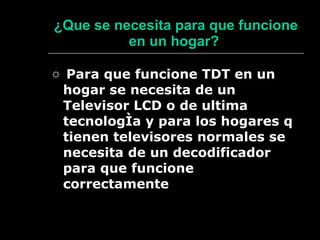 ¿ Que se necesita para que funcione en un hogar?   ☼  Para que funcione TDT en un hogar se necesita de un Televisor LCD o de ultima tecnología y para los hogares q tienen televisores normales se necesita de un decodificador para que funcione correctamente 