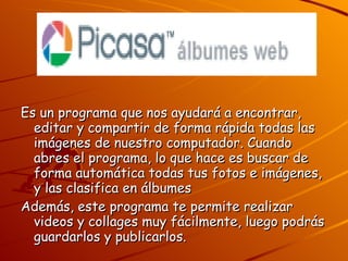Es un programa que nos ayudará a encontrar, editar y compartir de forma rápida todas las imágenes de nuestro computador. Cuando abres el programa, lo que hace es buscar de forma automática todas tus fotos e imágenes, y las clasifica en álbumes  Además, este programa te permite realizar videos y collages muy fácilmente, luego podrás guardarlos y publicarlos. 