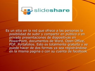 Es un sitio en la red que ofrece a las personas la posibilidad de subir y compartir en público o en privado presentaciones de diapositivas en PowerPoint, documentos de Word, Open Office, PDF, Portafolios. Esto es totalmente gratuito y se puede hacer de dos formas ya sea registrándose en la misma pagina o con su cuenta de facebook  