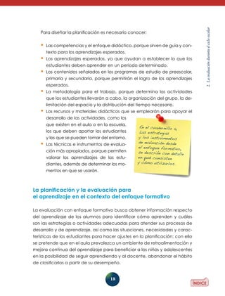 18
2.Laevaluaciónduranteelcicloescolar
Para diseñar la planificación es necesario conocer:
•	Las competencias y el enfoque didáctico, porque sirven de guía y con-
texto para los aprendizajes esperados.
•	Los aprendizajes esperados, ya que ayudan a establecer lo que los
estudiantes deben aprender en un periodo determinado.
•	Los contenidos señalados en los programas de estudio de preescolar,
primaria y secundaria, porque permitirán el logro de los aprendizajes
esperados.
•	La metodología para el trabajo, porque determina las actividades
que los estudiantes llevarán a cabo, la organización del grupo, la de-
limitación del espacio y la distribución del tiempo necesario.
•	Los recursos y materiales didácticos que se emplearán para apoyar el
de­­sa­rrollo de las actividades, como los
que existen en el aula o en la escuela,
los que deben aportar los estudiantes
y los que se pueden tomar del entorno.
•	Las técnicas e instrumentos de evalua­
ción más apropiados, porque permiten
valorar los aprendizajes de los estu­
dian­tes, además de determinar los mo-
mentos en que se usarán.
La planificación y la evaluación para
el aprendizaje en el contexto del enfoque formativo
La evaluación con enfoque formativo busca obtener información respecto
del aprendizaje de los alumnos para identificar cómo aprenden y cuáles
son las estrategias o actividades adecua­das para atender sus procesos de
desarrollo y de aprendizaje, así como las situaciones, necesidades y carac-
terísticas de los estudiantes para hacer ajustes en la planificación; con ello
se pretende que en el aula prevalezca un ambiente de retroalimentación y
mejora continua del aprendizaje para beneficiar a los niños y adolescentes
en la posibilidad de seguir aprendiendo y al docente, abandonar el hábito
de clasificarlos a partir de su desempeño.
En el cuadernillo 4,
Las estrategias
y los instrumentos
de evaluación desde
el enfoque formativo,
se describe con detalle
en qué consisten
y cómo utilizarlos.
 