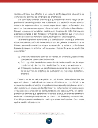 29
2.Laevaluaciónduranteelcicloescolar
socioeconómicas que afectan a sus vidas, la gente, la política educativa, la
cultura de los centros, las estrategias de enseñanza.
Este concepto también plantea que quienes tienen mayor riesgo de ex-
perimentar desventajas o son más vulnerables a la exclusión social y educa­
ti­va son las mujeres o niñas, las personas que tienen alguna enfermedad, los
alumnos que presentan alguna discapacidad o aptitudes sobresalientes,
los que viven en comunidades rurales o en situación de calle, los hijos de
padres sin empleo o con trabajo eventual, los estudiantes que viven en un
entorno de violencia familiar o social, los migrantes y los indígenas.
Las barreras para el aprendizaje y la participación social que enfrentan
los alumnos en situación de vulnerabilidad son, en general, el resultado de su
interacción con los contextos en que se desarrollan, y se hacen patentes en
las prácticas que caracterizan a las escuelas al presentarse en los siguientes
escenarios: 2
a)	 En la cultura escolar a partir de los valores, las creencias y las actitudes
compartidas por el colectivo escolar.
b)	 En la organización de la escuela a través de las comisiones, los equi-
pos de trabajo, los horarios y la distribución de recursos, entre otros.
c)	 En las aulas mediante las estrategias de enseñanza, las relaciones en-
tre los alumnos, las prácticas de evaluación, los materiales didácticos,
etcétera.
Cuando en las escuelas se ponen en práctica acciones de evaluación
que no incluyen a todos los alumnos o son distantes a sus características, la
evaluación puede convertirse en una barrera para que los estudiantes apren-
dan. Asimismo, el empleo de las técnicas y los instrumentos homogéneos de
evaluación sin considerar las particularidades de cada alumno, sin corres-
pondencia entre lo que aprenden y lo que se evalúa, sin atender al ritmo o
estilo de cada uno para aprender, así como a sus intereses y motivaciones,
también pueden ser una barrera, por lo que es necesario revisar cómo y con
qué se evalúa a los alumnos.
2
	www.ite.educacion.es/formacion/materiales/126/cd/unidad_3/mo3_barreras.htm
 