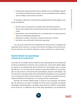 32
2.Laevaluaciónduranteelcicloescolar
•	Limitaciones para percatarse de la utilidad de las estrategias específi-
cas al resolver determinadas tareas, así como problemas para explicar
cómo se llegó a soluciones concretas.
En el aspecto afectivo-motivacional es posible observar dificultades cuan-
do los estudiantes:
•	Piensan que sus esfuerzos no pueden tener resultados positivos.
•	Tienen poca disposición para enfrentar retos que advierten como di-
fíciles.
•	Se perciben como estudiantes poco competentes e incapaces de en-
frentar una demanda académica.
•	Atribuyen sus éxitos y fracasos a razones fuera de su control.
•	No tienen una motivación interna por aprender.
Una vez que el docente haya realizado las evaluaciones y analizado los
resultados de las mismas, y conozca la situación de riesgo en que se encuen-
tran los alumnos, es momento de llevar a cabo cambios en su intervención.
Oportunidades de aprendizaje
a partir de la evaluación
Con base en el análisis de las evidencias de aprendizaje de los estudiantes
durante los diferentes momentos de la evaluación, el docente debe realizar
los ajustes en la planificación para atender las necesidades que se hayan
identificado, con la intención de mejorar la propuesta didáctica, las estrate-
gias, las secuencias o situaciones de aprendizaje o algunas actividades, dar
una atención más adecuada a las características del grupo y ser congruente
con el enfoque formativo de la evaluación. Los ajustes a la planificación per-
mitirán diversificar la enseñanza y, en consecuencia, enriquecerla.
Atender de manera diferenciada a alumnos que requieren de distinto
tipo de apoyo es una tarea compleja; en estos casos se pueden considerar
estrate­gias individualizadas o grupales para tratar las distintas necesidades
de los alumnos. La definición de una de estas estrategias o la combinación
 