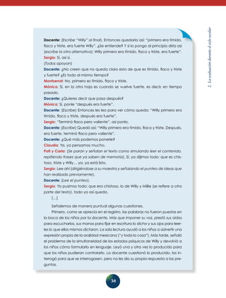 36
2.Laevaluaciónduranteelcicloescolar
Docente: (Escribe “Willy” al final). Entonces quedaría así: “primero era tímido,
flaco y triste, era fuerte Willy”. ¿Se entiende? Y si lo pongo al principio diría así
(escribe la otra alternativa): Willy primero era tímido, flaco y triste, era fuerte”.
Sergio: Sí, así sí.
(Todos apoyan)
Docente: ¿No creen que no queda claro esto de que es tímido, flaco y triste
y fuerte? ¿Es todo al mismo tiempo?
Montserrat: No, primero es tímido, flaco y triste.
Mónica: Sí, en la otra hoja es cuando se vuelve fuerte, es decir, en tiempo
pasado.
Docente: ¿Quieres decir que pasa después?
Mónica: Sí, ponle “después era fuerte”.
Docente: (Escribe) Entonces les leo para ver cómo queda: “Willy primero era
tímido, flaco y triste, después era fuerte”.
Sergio: “Terminó flaco pero valiente”, así ponlo.
Docente: (Escribe) Quedó así: “Willy primero era tímido, flaco y triste. Después,
era fuerte, terminó flaco pero valiente”.
Docente: ¿Qué más podemos ponerle?
Claudia: Ya, ya pensamos mucho.
Pati y Carla: (Se paran y señalan el texto como simulando leer el contenido,
repitiendo frases que ya saben de memoria). Sí, ya dijimos todo: que es chis-
toso, triste y Willy… ya, ya está listo.
Sergio: Lee ahí (dirigiéndose a su maestra y señalando el punteo de ideas que
han realizado previamente).
Docente: (Lee el punteo).
Sergio: Ya pusimos todo: que era chistoso, lo de Willy y Millie (se refiere a otra
parte del texto), todo ya así queda.
[…]
Señalemos de manera puntual algunas cuestiones.
Primero, como se aprecia en el registro, las palabras no fueron puestas en
la boca de los niños por la docente. Más que imponer su voz, prestó sus oídos
para escucharlos, sus manos para fijar en escritura lo dicho y sus ojos para leer-
les lo que ellos mismos dictaron. La sola lectura ayudó a los niños a advertir una
expresión propia de la oralidad mexicana (“y toda la cosa”). Más tarde, señaló
el problema de la simultaneidad de los estados psíquicos de Willy y devolvió a
los niños cómo formularlo en lenguaje. Leyó una y otra vez lo producido para
que los niños pudieran controlarlo. La docente cuestionó lo producido, los in-
terrogó para que se interrogasen, pero no les dio su propia respuesta a las pre-
guntas.
 