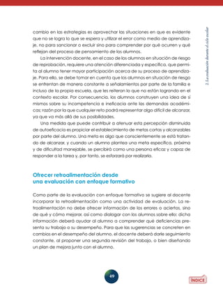 49
2.Laevaluaciónduranteelcicloescolar
cambio en las estrategias es aprovechar las situaciones en que es evidente
que no se logra lo que se espera y utilizar el error como medio de aprendiza-
je, no para sancionar o excluir sino para comprender por qué ocurren y qué
reflejan del proceso de pensamiento de los alumnos.
La intervención docente, en el caso de los alumnos en situación de riesgo
de reprobación, requiere una atención diferenciada y específica, que permi-
ta al alumno tener mayor participación acerca de su proceso de aprendiza-
je. Para ello, se debe tomar en cuenta que los alumnos en situación de riesgo
se enfrentan de manera constante a señalamientos por parte de la familia e
incluso de la propia escuela, que les reiteran lo que no están logrando en el
contexto escolar. Por consecuencia, los alumnos construyen una idea de sí
mismos sobre su incompetencia e ineficacia ante las demandas académi-
cas; razón por la que cualquier reto podrá representar algo difícil de alcanzar,
ya que va más allá de sus posibilidades.
Una medida que puede contribuir a atenuar esta percepción disminuida
de autoeficacia es propiciar el establecimiento de metas cortas y alcanzables
por parte del alumno. Una meta es algo que conscientemente se está tratan-
do de alcanzar, y cuando un alumno plantea una meta específica, próxima
y de dificultad manejable, se percibirá como una persona eficaz y capaz de
responder a la tarea y, por tanto, se esforzará por realizarla.
Ofrecer retroalimentación desde
una evaluación con enfoque formativo
Como parte de la evaluación con enfoque formativo se sugiere al docente
incorporar la retroalimentación como una actividad de evaluación. La re-
troalimentación no debe ofrecer información de los errores o aciertos, sino
de qué y cómo mejorar, así como dialogar con los alumnos sobre ello; dicha
información deberá ayudar al alumno a comprender qué deficiencias pre-
senta su trabajo o su desempeño. Para que las sugerencias se concreten en
cambios en el desempeño del alumno, el docente deberá darle seguimiento
constante, al proponer una segunda revisión del trabajo, o bien diseñando
un plan de mejora junto con el alumno.
 