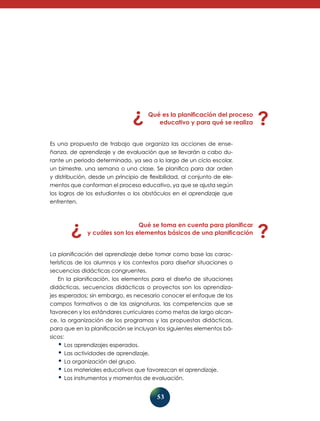 53
Qué es la planificación del proceso
educativo y para qué se realiza
Es una propuesta de trabajo que organiza las acciones de ense-
ñanza, de aprendizaje y de evaluación que se llevarán a cabo du-
rante un periodo determinado, ya sea a lo largo de un ciclo escolar,
un bimestre, una semana o una clase. Se planifica para dar orden
y distribución, desde un principio de flexibilidad, al conjunto de ele-
mentos que conforman el proceso educativo, ya que se ajusta según
los logros de los estudiantes o los obstáculos en el aprendizaje que
enfrenten.
Qué se toma en cuenta para planificar
y cuáles son los elementos básicos de una planificación
La planificación del aprendizaje debe tomar como base las carac-
terísticas de los alumnos y los contextos para diseñar situaciones o
secuencias didácticas congruentes.
En la planificación, los elementos para el diseño de situaciones
didácticas, secuencias didácticas o proyectos son los aprendiza-
jes esperados; sin embargo, es necesario conocer el enfoque de los
campos formativos o de las asignaturas, las competencias que se
favorecen y los estándares curriculares como metas de largo alcan-
ce, la organización de los programas y las propuestas didácticas,
para que en la planificación se incluyan los siguientes elementos bá-
sicos:
•	Los aprendizajes esperados.
•	Las actividades de aprendizaje.
•	La organización del grupo.
•	Los materiales educativos que favorezcan el aprendizaje.
•	Los instrumentos y momentos de evaluación.
 
