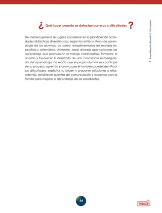 56
2.Laevaluaciónduranteelcicloescolar
Qué hacer cuando se detectan barreras o dificultades
De manera general se sugiere considerar en la planificación activi-
dades didácticas diversificadas, según los estilos y ritmos de apren-
dizaje de los alumnos, así como retroalimentarlos de manera es-
pecífica y sistemática. Asimismo, crear diversas oportunidades de
aprendizaje que promuevan el trabajo colaborativo, fomentar el
respeto y favorecer el desarrollo de una conciencia autorregula-
da del aprendizaje, de modo que el propio alumno sea partícipe
de su proceso, aprenda y asuma que él también puede identificar
sus dificultades, explicitar su origen y proponer soluciones a ellas.
Además, establecer puentes de comunicación y acuerdos con la
familia para mejorar el aprendizaje de los estudiantes.
 