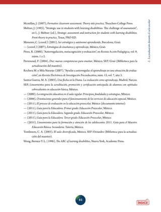 61
2.Laevaluaciónduranteelcicloescolar
Mcmillan, J. (2007), Formative classroom assessment. Theory into practice, Theachers College Press.
Meltzer, J. (1993), “Strategic use in students with learning disabilities: The challenge of assessment”,
en L. J. Meltzer (ed.), Strategic assessment and instruction for students with learning disabilities.
From theory to practice, Texas, PRO-ED.
Monereo, C. (coord.) (2001), Ser estratégico y autónomo aprendiendo, Barcelona, Graó.
— (coord.) (2007), Estrategias de enseñanza y aprendizaje, México, Graó.
Pérez, R. (2000), “Autorregulación, metacognición y evaluación”, en Revista Acción Pedagógica, vol. 9,
núms. 1 y 2.
Perrenoud, P. (2004), Diez nuevas competencias para enseñar, México, SEP/Graó (Biblioteca para la
actualización del maestro).
Rochera M. y Mila Naranjo (2007), “Ayudar a autorregular el aprendizaje en una situación de evalua-
ción”, en Revista Electrónica de Investigación Psicoeducativa, núm. 13, vol. 7, año 3.
Santos Guerra, M. A. (2003), Una flecha en la Diana. La evaluación como aprendizaje, Madrid, Narcea.
SEP, Lineamientos para la acreditación, promoción y certificación anticipada de alumnos con aptitudes
sobresalientes en educación básica, México.
— (2000), La integración educativa en el aula regular. Principios, finalidades y estrategias, México.
— (2006), Orientaciones generales para el funcionamiento de los servicios de educación especial, México.
— (2011), El proceso de evaluación en la educación preescolar, México (documento interno).
— (2011), Guía para la Educadora. Primer grado. Educación Preescolar, México.
— (2011), Guía para la Educadora. Segundo grado. Educación Preescolar, México.
— (2011), Guía para la Educadora. Tercer grado. Educación Preescolar, México.
— (2011), Lineamientos para la formación y atención de los adolescentes 2011. Guía para el Maestro.
Educación Básica. Secundaria. Tutoría, México.
Tomlinson, C. A. (2003), El aula diversificada, México, SEP/Octaedro (Biblioteca para la actualiza-
ción del maestro).
Wong, Bernice Y. L. (1996), The ABC of learning disabilities, Nueva York, Academic Press.
 