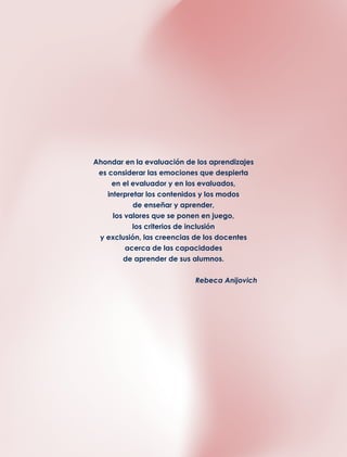 Ahondar en la evaluación de los aprendizajes
es considerar las emociones que despierta
en el evaluador y en los evaluados,
interpretar los contenidos y los modos
de enseñar y aprender,
los valores que se ponen en juego,
los criterios de inclusión
y exclusión, las creencias de los docentes
acerca de las capacidades
de aprender de sus alumnos.
Rebeca Anijovich
 