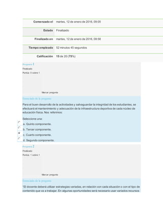 Comenzado el martes, 12 de enero de 2016, 09:05
Estado Finalizado
Finalizado en martes, 12 de enero de 2016, 09:58
Tiempo empleado 52 minutos 45 segundos
Calificación 15 de 20 (75%)
Pregunta 1
Finalizado
Puntúa 0 sobre 1
Marcar pregunta
Enunciado de la pregunta
Para el buen desarrollo de la actividades y salvaguardar la integridad de los estudiantes, se
efectuará el mantenimiento y adecuación de la infraestructura deportiva de cada núcleo de
educación física. Nos referimos:
Seleccione una:
a. Quinto componente.
b. Tercer componente.
c. Cuarto componente.
d. Segundo componente.
Pregunta 2
Finalizado
Puntúa 1 sobre 1
Marcar pregunta
Enunciado de la pregunta
“El docente deberá utilizar estrategias variadas, en relación con cada situación o con el tipo de
contenido que va a trabajar. En algunas oportunidades será necesario usar variados recursos
 