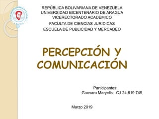 REPÚBLICA BOLIVARIANA DE VENEZUELA
UNIVERSIDAD BICENTENARIO DE ARAGUA
VICERECTORADO ACADEMICO
FACULTA DE CIENCIAS JURIDICAS
ESCUELA DE PUBLICIDAD Y MERCADEO
PERCEPCIÓN Y
COMUNICACIÓN
Participantes:
Guevara Maryelis C.I 24.619.749
Marzo 2019
 