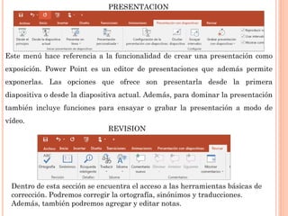 Este menú hace referencia a la funcionalidad de crear una presentación como
exposición. Power Point es un editor de presentaciones que además permite
exponerlas. Las opciones que ofrece son presentarla desde la primera
diapositiva o desde la diapositiva actual. Además, para dominar la presentación
también incluye funciones para ensayar o grabar la presentación a modo de
vídeo.
PRESENTACION
REVISION
Dentro de esta sección se encuentra el acceso a las herramientas básicas de
corrección. Podremos corregir la ortografía, sinónimos y traducciones.
Además, también podremos agregar y editar notas.
 
