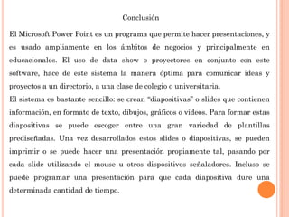Conclusión
El Microsoft Power Point es un programa que permite hacer presentaciones, y
es usado ampliamente en los ámbitos de negocios y principalmente en
educacionales. El uso de data show o proyectores en conjunto con este
software, hace de este sistema la manera óptima para comunicar ideas y
proyectos a un directorio, a una clase de colegio o universitaria.
El sistema es bastante sencillo: se crean “diapositivas” o slides que contienen
información, en formato de texto, dibujos, gráficos o videos. Para formar estas
diapositivas se puede escoger entre una gran variedad de plantillas
prediseñadas. Una vez desarrollados estos slides o diapositivas, se pueden
imprimir o se puede hacer una presentación propiamente tal, pasando por
cada slide utilizando el mouse u otros dispositivos señaladores. Incluso se
puede programar una presentación para que cada diapositiva dure una
determinada cantidad de tiempo.
 