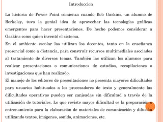 Introduccion
La historia de Power Point comienza cuando Bob Gaskins, un alumno de
Berkeley, tuvo la genial idea de aprovechar las tecnologías gráficas
emergentes para hacer presentaciones. De hecho podemos considerar a
Gaskins como quien inventó el sistema.
En el ambiente escolar las utilizan los docentes, tanto en la enseñanza
presencial como a distancia, para construir recursos multimediales asociados
al tratamiento de diversos temas. También las utilizan los alumnos para
realizar presentaciones o comunicaciones de estudios, recopilaciones o
investigaciones que han realizado.
El manejo de los editores de presentaciones no presenta mayores dificultades
para usuarios habituados a los procesadores de texto y generalmente las
dificultades operativas pueden ser zanjeadas sin dificultad a través de la
utilización de tutoriales. Lo que reviste mayor dificultad es la preparación o
entrenamiento para la elaboración de materiales de comunicación y difusión
utilizando textos, imágenes, sonido, animaciones, etc.
 