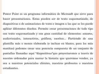 Power Point es un programa informático de Microsoft que sirve para
hacer presentaciones. Estas pueden ser de texto esquematizado, de
diapositivas o de animaciones de texto e imagen a las que se les puede
aplicar diferentes diseños. Permite crear presentaciones de todo tipo
con texto esquematizado y con gran cantidad de elementos: sonoros,
audiovisuales, interactivos, gráficos, escritos... Partiendo de una
plantilla más o menos elaborada (e incluso en blanco, para los más
manitas) podemos crear una ponencia compuesta de un conjunto de
pantallas llamadas aquí "diapositivas"que proyectaremos a través de
nuestro ordenador para narrar la historia que queremos vender, ya
sea a nuestros potenciales clientes, nuestros profesores o nuestros
estudiantes.
 