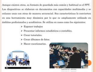 Aunque existen otros, su formato de guardado más común y habitual es el PPT.
Las diapositivas se elaboran en documentos con capacidades multimedia y se
enlazan unas con otras de manera secuencial. Sus características lo convierten
en una herramienta muy dinámica por lo que es ampliamente utilizado en
ámbitos profesionales y académicos. Se utiliza en casos como los siguientes:
 Exponer trabajos
 Presentar informes estadísticos o contables.
 Crear tutoriales.
 Crear álbumes de fotos.
 Hacer cuestionarios.
 