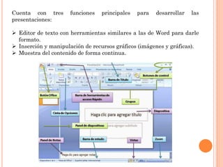 Cuenta con tres funciones principales para desarrollar las
presentaciones:
 Editor de texto con herramientas similares a las de Word para darle
formato.
 Inserción y manipulación de recursos gráficos (imágenes y gráficas).
 Muestra del contenido de forma continua.
 