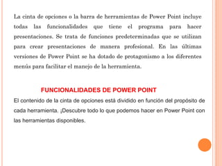 La cinta de opciones o la barra de herramientas de Power Point incluye
todas las funcionalidades que tiene el programa para hacer
presentaciones. Se trata de funciones predeterminadas que se utilizan
para crear presentaciones de manera profesional. En las últimas
versiones de Power Point se ha dotado de protagonismo a los diferentes
menús para facilitar el manejo de la herramienta.
FUNCIONALIDADES DE POWER POINT
El contenido de la cinta de opciones está dividido en función del propósito de
cada herramienta. ¡Descubre todo lo que podemos hacer en Power Point con
las herramientas disponibles.
 