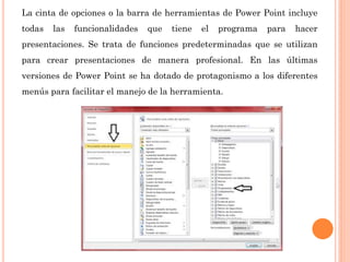 La cinta de opciones o la barra de herramientas de Power Point incluye
todas las funcionalidades que tiene el programa para hacer
presentaciones. Se trata de funciones predeterminadas que se utilizan
para crear presentaciones de manera profesional. En las últimas
versiones de Power Point se ha dotado de protagonismo a los diferentes
menús para facilitar el manejo de la herramienta.
 