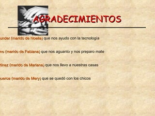 AGRADECIMIENTOS A  Marcos De Bunder (marido de Noelia)  que nos ayudo con la tecnología A  Fabián Altamirano (marido de Fabiana)  que nos aguanto y nos preparo mate A  Norbeto Martinez (marido de Mariana)  que nos llevo a nuestras casas Y  Ariel Figueroa (marido de Mery)  que se quedó con los chicos 