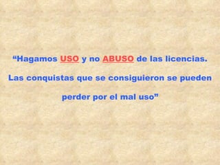 “ Hagamos  USO  y no  ABUSO  de las licencias. Las conquistas que se consiguieron se pueden perder por el mal uso” 
