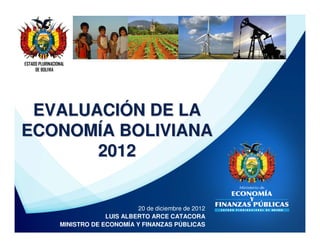 ESTADO PLURINACIONAL
     DE BOLIVIA




 EVALUACIÓN DE LA
ECONOMÍA BOLIVIANA
       2012


                                       20 de diciembre de 2012
                              LUIS ALBERTO ARCE CATACORA
                 MINISTRO DE ECONOMÍA Y FINANZAS PÚBLICAS
 