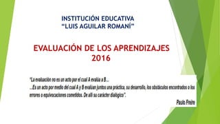 EVALUACIÓN DE LOS APRENDIZAJES
2016
INSTITUCIÓN EDUCATIVA
“LUIS AGUILAR ROMANÍ”
 