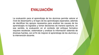 EVALUACIÓN
La evaluación para el aprendizaje de los alumnos permite valorar el
nivel de desempeño y el logro de los aprendizajes esperados; además
de identificar los apoyos necesarios para analizar las causas de los
aprendizajes no logrados y tomar decisiones de manera oportuna. en
ese sentido, la evaluación en el contexto del enfoque formativo
requiere recolectar, sistematizar y analizar la información obtenida de
diversas fuentes, con el fin de mejorar el aprendizaje de los alumnos y
la intervención docente.
 