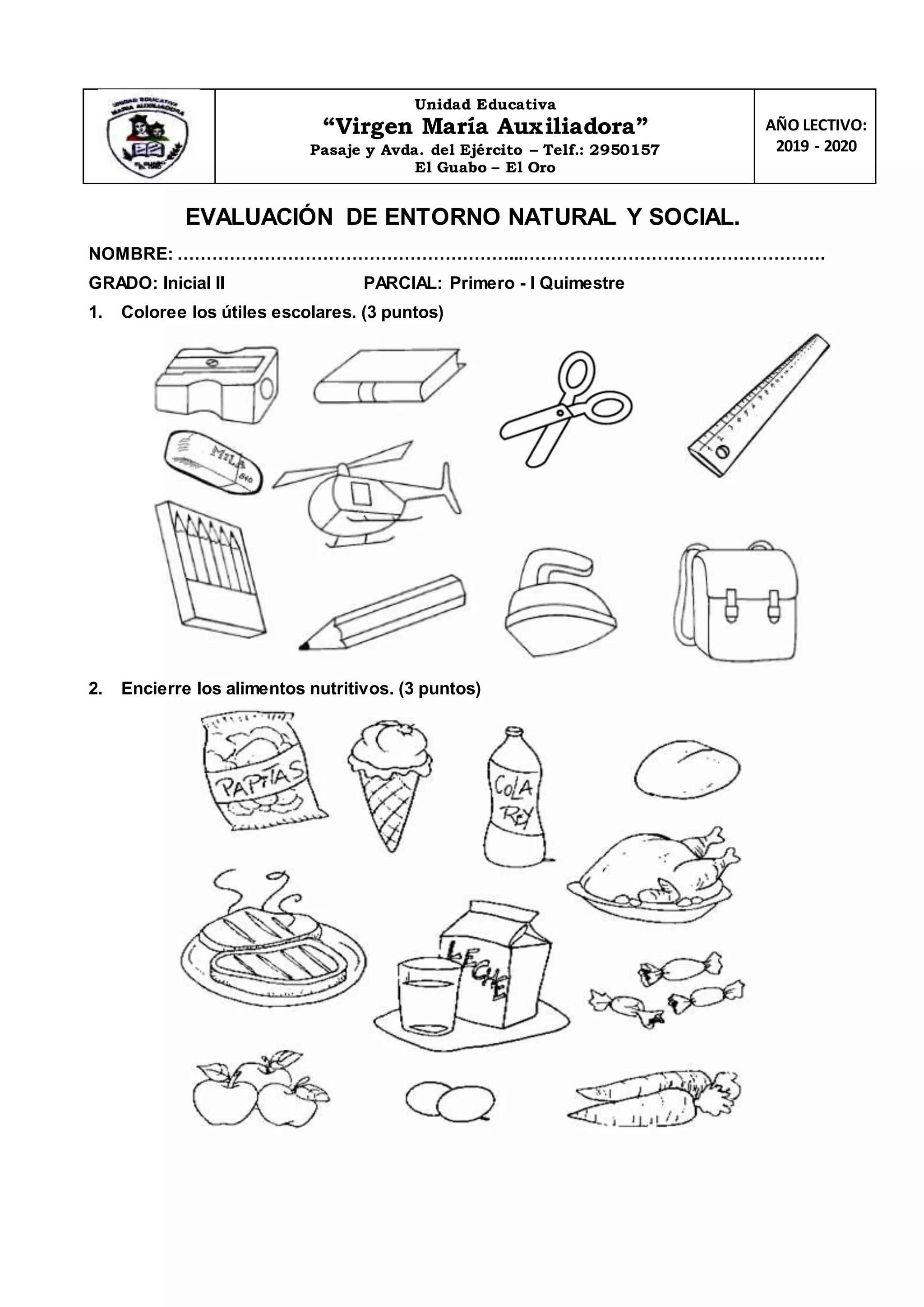 Unidad Educativa
“Virgen María Auxiliadora”
Pasaje y Avda. del Ejército – Telf.: 2950157
El Guabo – El Oro
AÑO LECTIVO:
2019 - 2020
EVALUACIÓN DE ENTORNO NATURAL Y SOCIAL.
NOMBRE: …………………………………………………...…………………………………………….
GRADO: Inicial II PARCIAL: Primero - I Quimestre
1. Coloree los útiles escolares. (3 puntos)
2. Encierre los alimentos nutritivos. (3 puntos)
 