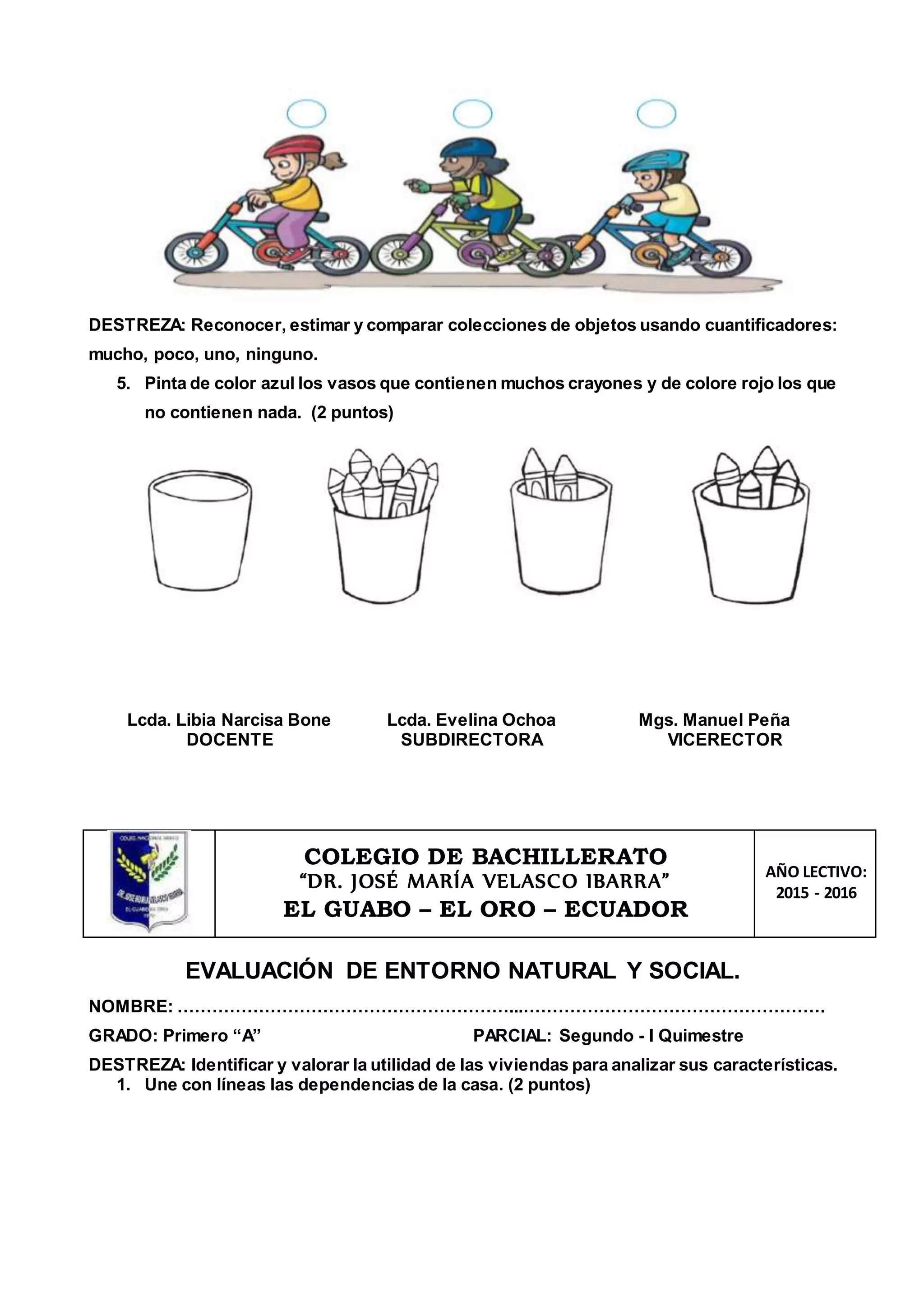 DESTREZA: Reconocer, estimar y comparar colecciones de objetos usando cuantificadores:
mucho, poco, uno, ninguno.
5. Pinta de color azul los vasos que contienen muchos crayones y de colore rojo los que
no contienen nada. (2 puntos)
Lcda. Libia Narcisa Bone
DOCENTE
Lcda. Evelina Ochoa
SUBDIRECTORA
Mgs. Manuel Peña
VICERECTOR
COLEGIO DE BACHILLERATO
“DR. JOSÉ MARÍA VELASCO IBARRA”
EL GUABO – EL ORO – ECUADOR
AÑO LECTIVO:
2015 - 2016
EVALUACIÓN DE ENTORNO NATURAL Y SOCIAL.
NOMBRE: …………………………………………………...…………………………………………….
GRADO: Primero “A” PARCIAL: Segundo - I Quimestre
DESTREZA: Identificar y valorar la utilidad de las viviendas para analizar sus características.
1. Une con líneas las dependencias de la casa. (2 puntos)
 