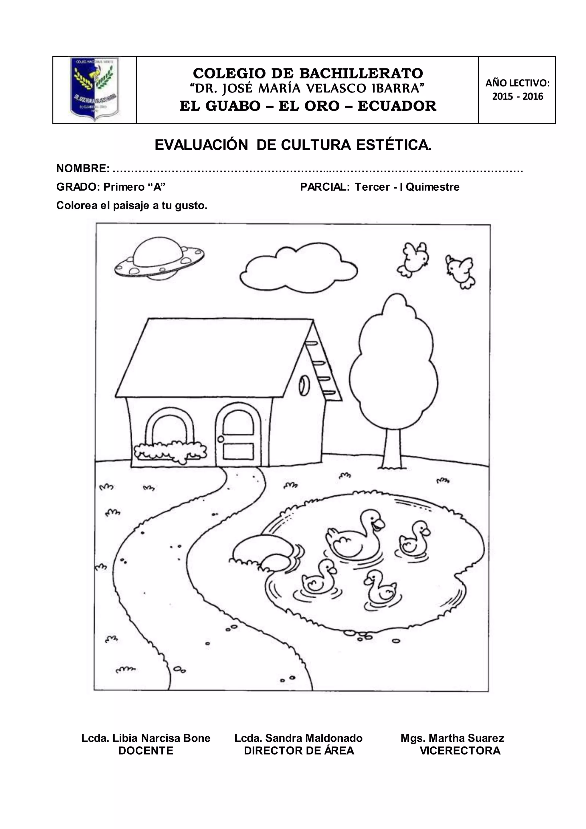 COLEGIO DE BACHILLERATO
“DR. JOSÉ MARÍA VELASCO IBARRA”
EL GUABO – EL ORO – ECUADOR
AÑO LECTIVO:
2015 - 2016
EVALUACIÓN DE CULTURA ESTÉTICA.
NOMBRE: …………………………………………………...…………………………………………….
GRADO: Primero “A” PARCIAL: Tercer - I Quimestre
Colorea el paisaje a tu gusto.
Lcda. Libia Narcisa Bone
DOCENTE
Lcda. Sandra Maldonado
DIRECTOR DE ÁREA
Mgs. Martha Suarez
VICERECTORA
 
