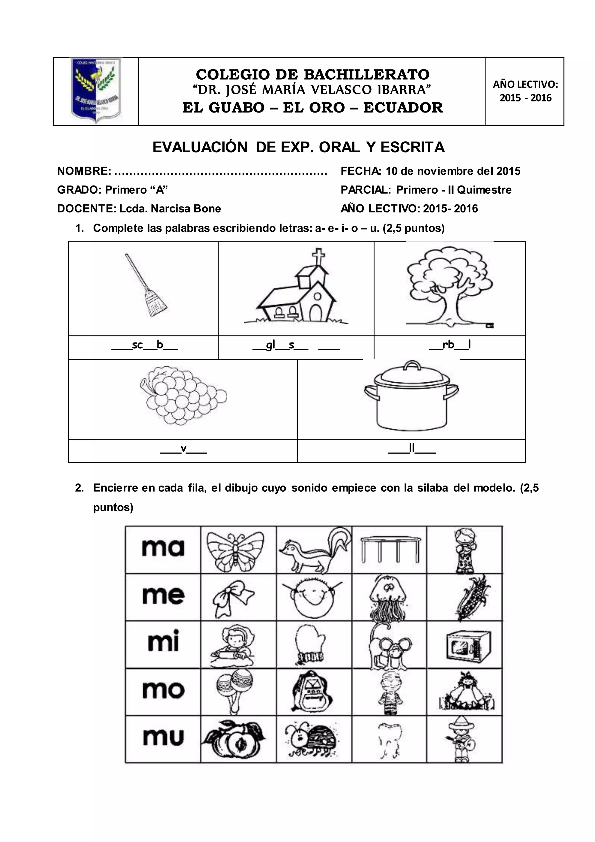 COLEGIO DE BACHILLERATO
“DR. JOSÉ MARÍA VELASCO IBARRA”
EL GUABO – EL ORO – ECUADOR
AÑO LECTIVO:
2015 - 2016
EVALUACIÓN DE EXP. ORAL Y ESCRITA
NOMBRE: ………………………………………………… FECHA: 10 de noviembre del 2015
GRADO: Primero “A” PARCIAL: Primero - II Quimestre
DOCENTE: Lcda. Narcisa Bone AÑO LECTIVO: 2015- 2016
1. Complete las palabras escribiendo letras: a- e- i- o – u. (2,5 puntos)
___sc__b__ __gl__s__ ___ __rb__l
___v___ ___ll___
2. Encierre en cada fila, el dibujo cuyo sonido empiece con la silaba del modelo. (2,5
puntos)
 